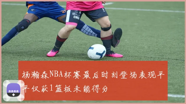 杨瀚森NBA杯赛最后时刻登场表现平平仅获1篮板未能得分