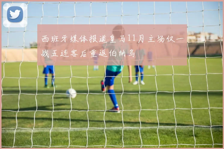 西班牙媒体报道皇马11月主场仅一战五连客后重返伯纳乌