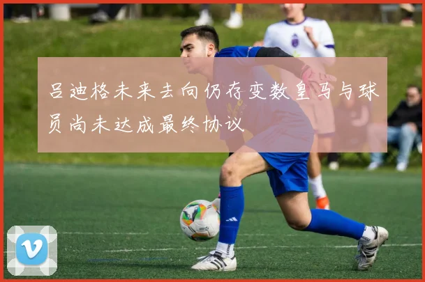 吕迪格未来去向仍存变数皇马与球员尚未达成最终协议