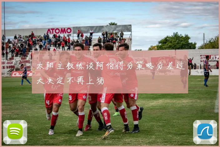太阳主教练谈阿伦得分策略分差过大决定不再上场