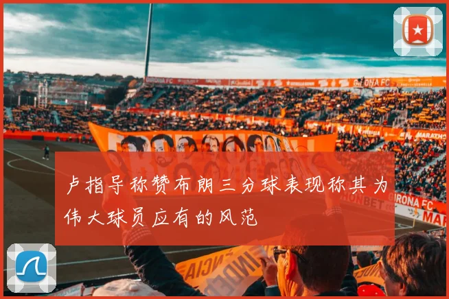 卢指导称赞布朗三分球表现称其为伟大球员应有的风范