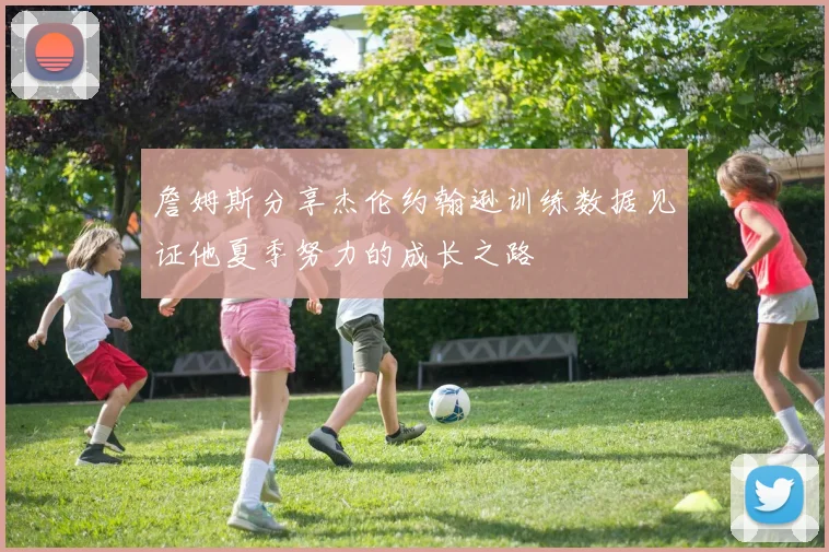 詹姆斯分享杰伦约翰逊训练数据见证他夏季努力的成长之路