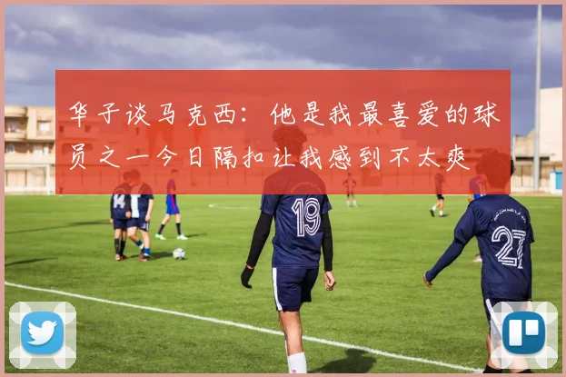 华子谈马克西：他是我最喜爱的球员之一今日隔扣让我感到不太爽