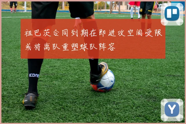 祖巴茨合同到期在即进攻空间受限或将离队重塑球队阵容