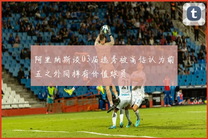 阿里纳斯谈03届选秀被高估认为前五之外同样有价值球员