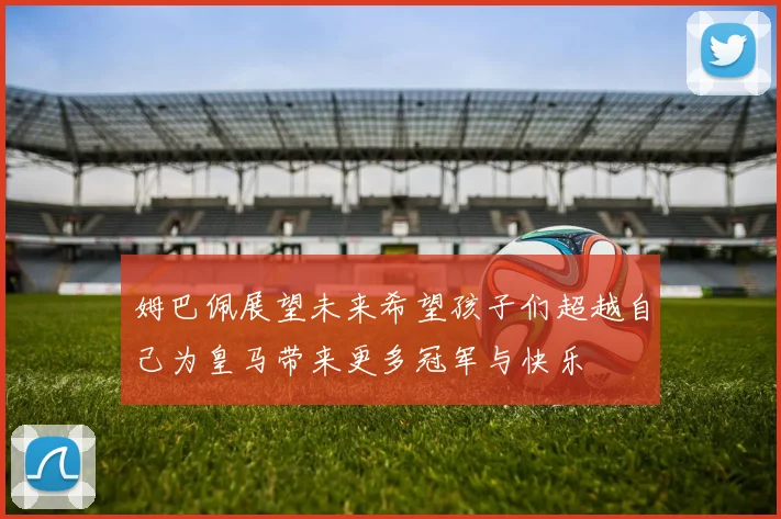 姆巴佩展望未来希望孩子们超越自己为皇马带来更多冠军与快乐