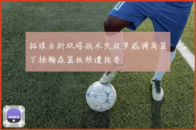 拓媒分析双塔战术失效罗威调离篮下杨瀚森篮板频遭抢夺