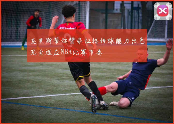 克里斯蒂称赞弗拉格传球能力出色完全适应NBA比赛节奏