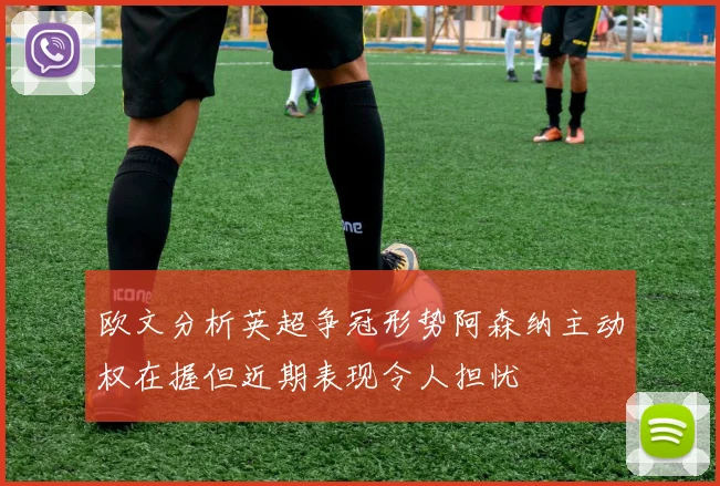 欧文分析英超争冠形势阿森纳主动权在握但近期表现令人担忧