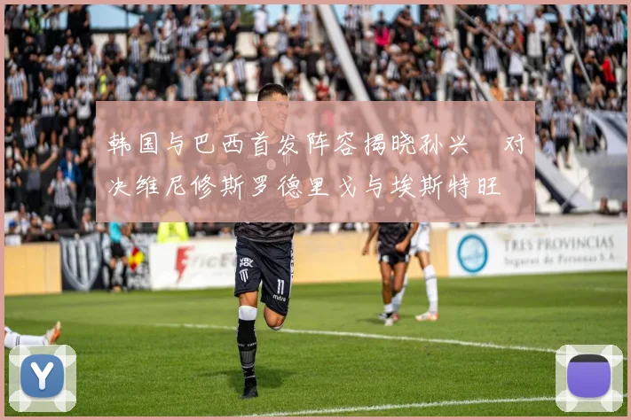 韩国与巴西首发阵容揭晓孙兴慜对决维尼修斯罗德里戈与埃斯特旺