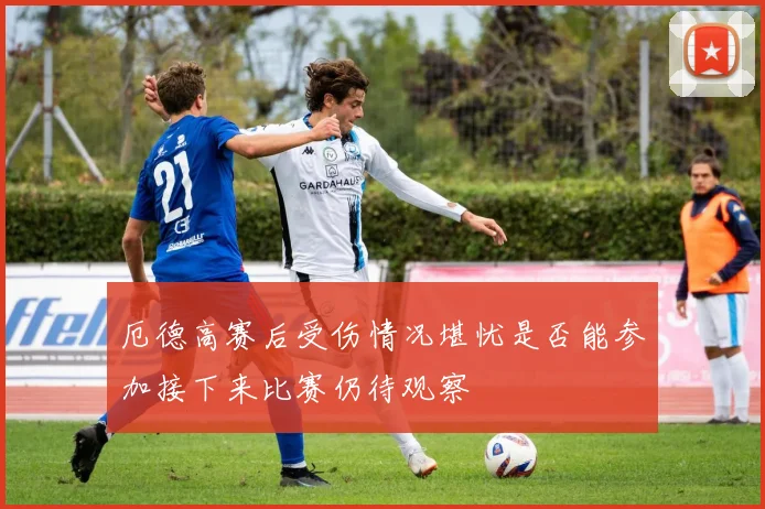 厄德高赛后受伤情况堪忧是否能参加接下来比赛仍待观察