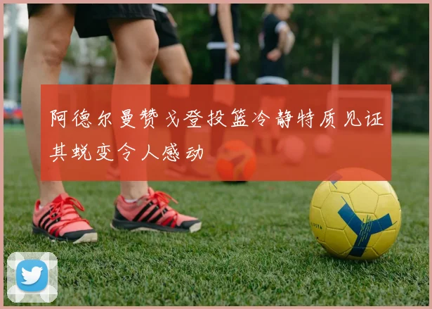 阿德尔曼赞戈登投篮冷静特质见证其蜕变令人感动