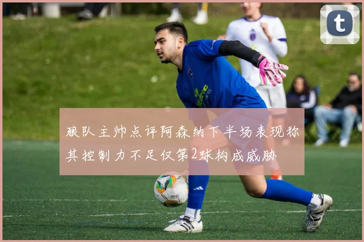 狼队主帅点评阿森纳下半场表现称其控制力不足仅第2球构成威胁