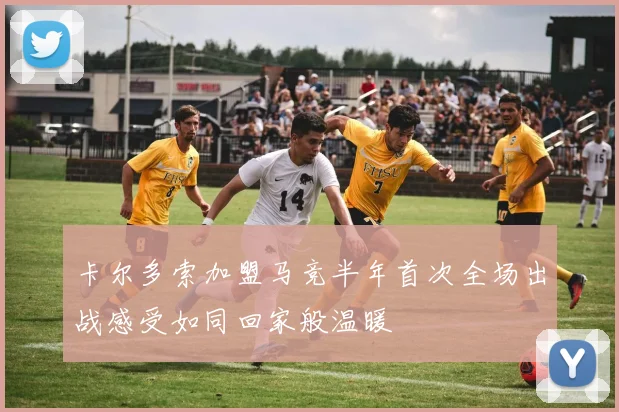 卡尔多索加盟马竞半年首次全场出战感受如同回家般温暖