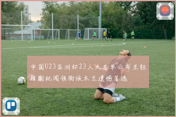 中国U23亚洲杯23人大名单公布王钰栋蒯纪闻领衔依木兰遗憾落选