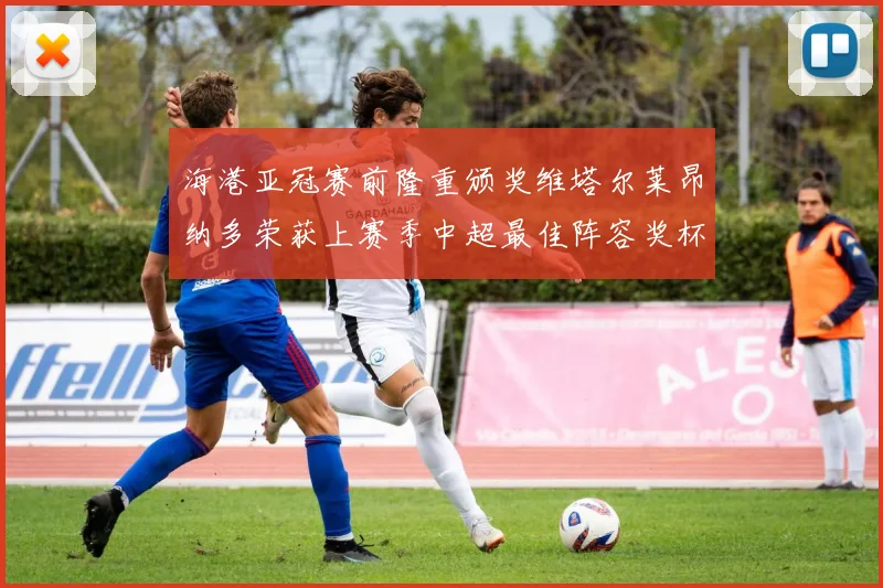 海港亚冠赛前隆重颁奖维塔尔莱昂纳多荣获上赛季中超最佳阵容奖杯