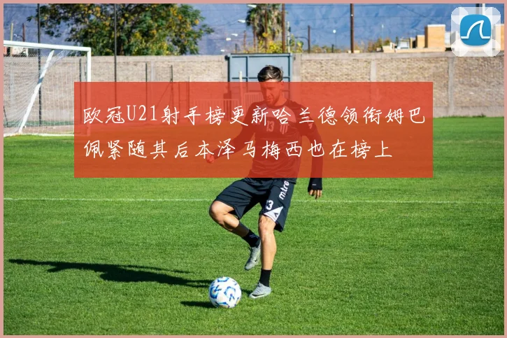 欧冠U21射手榜更新哈兰德领衔姆巴佩紧随其后本泽马梅西也在榜上
