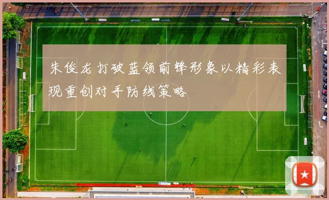 朱俊龙打破蓝领前锋形象以精彩表现重创对手防线策略