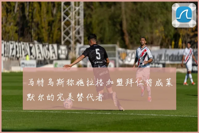 马特乌斯称施拉格加盟拜仁将成莱默尔的完美替代者