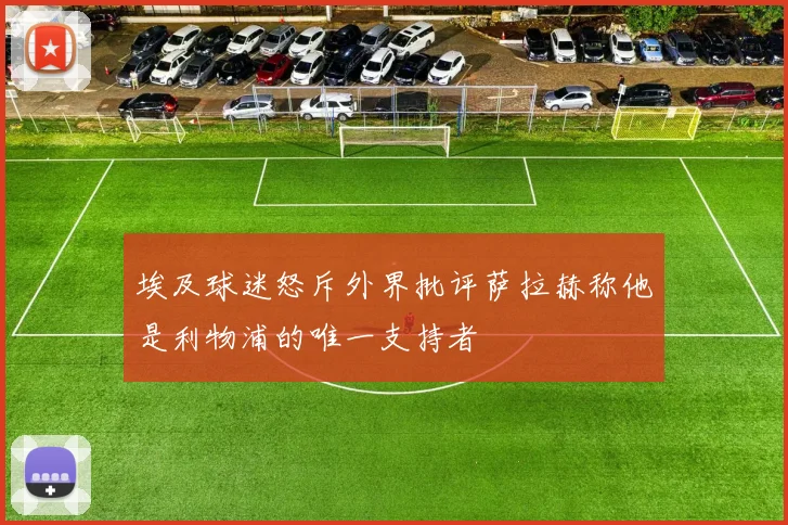 埃及球迷怒斥外界批评萨拉赫称他是利物浦的唯一支持者