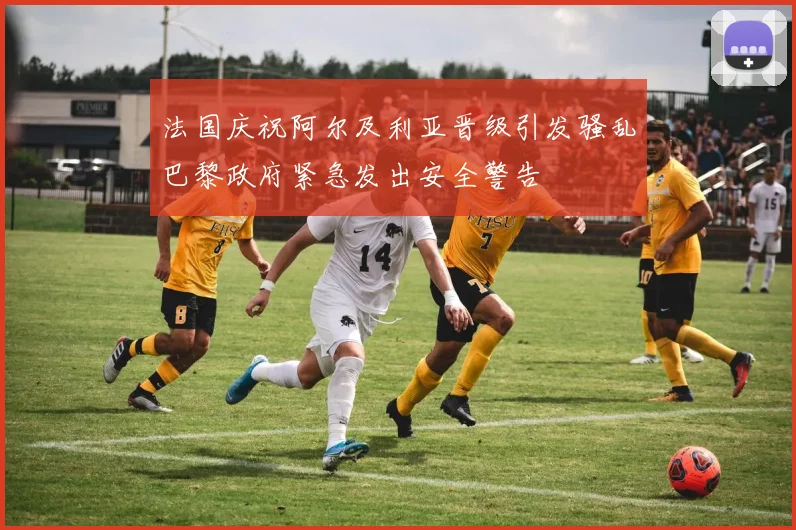 法国庆祝阿尔及利亚晋级引发骚乱巴黎政府紧急发出安全警告