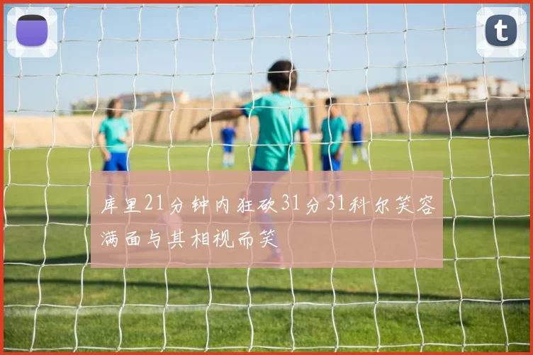 库里21分钟内狂砍31分31科尔笑容满面与其相视而笑