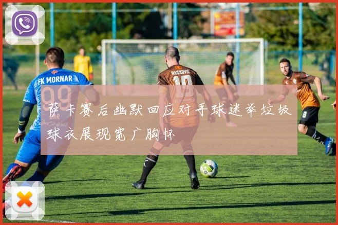 萨卡赛后幽默回应对手球迷举垃圾球衣展现宽广胸怀