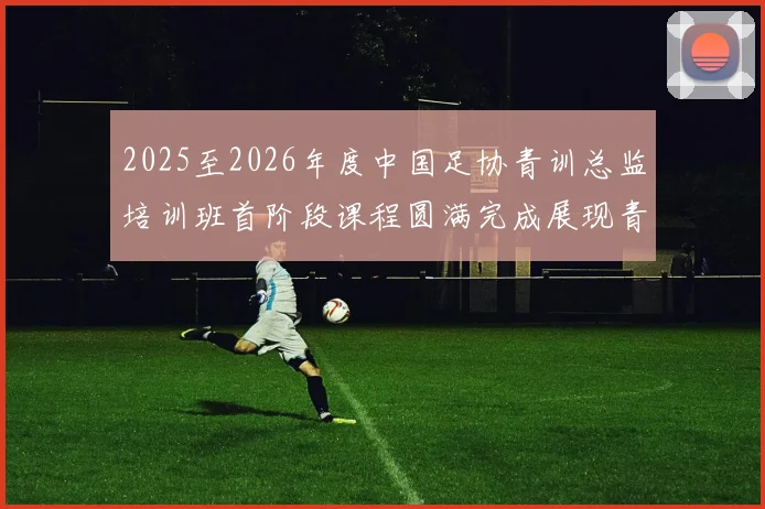 2025至2026年度中国足协青训总监培训班首阶段课程圆满完成展现青训新发展