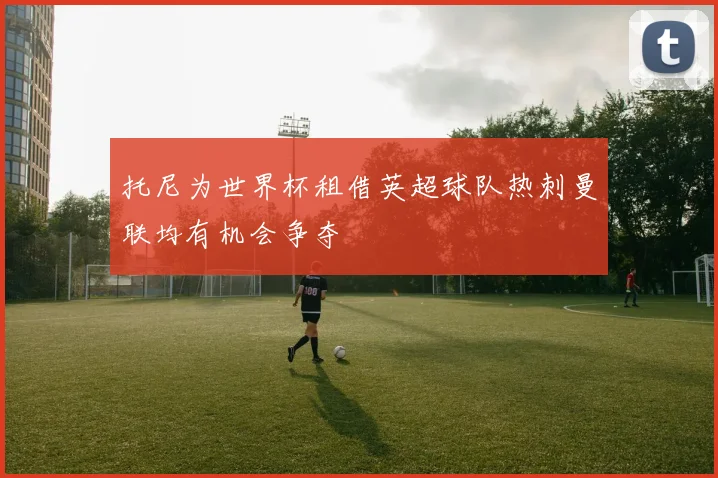 托尼为世界杯租借英超球队热刺曼联均有机会争夺