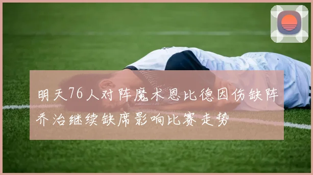 明天76人对阵魔术恩比德因伤缺阵乔治继续缺席影响比赛走势